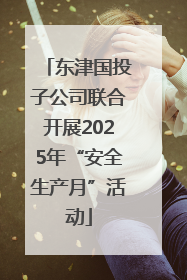 东津国投子公司联合开展2025年“安全生产月”活动